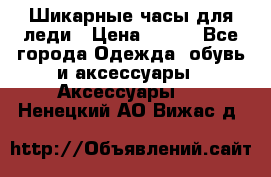 Шикарные часы для леди › Цена ­ 600 - Все города Одежда, обувь и аксессуары » Аксессуары   . Ненецкий АО,Вижас д.